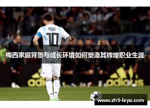 梅西家庭背景与成长环境如何塑造其辉煌职业生涯