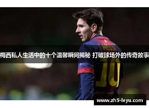 梅西私人生活中的十个温馨瞬间揭秘 打破球场外的传奇故事